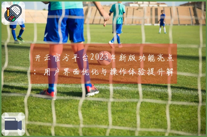 开云官方平台2023年新版功能亮点：用户界面优化与操作体验提升解析