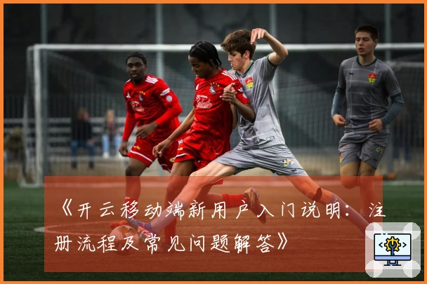 《开云移动端新用户入门说明：注册流程及常见问题解答》