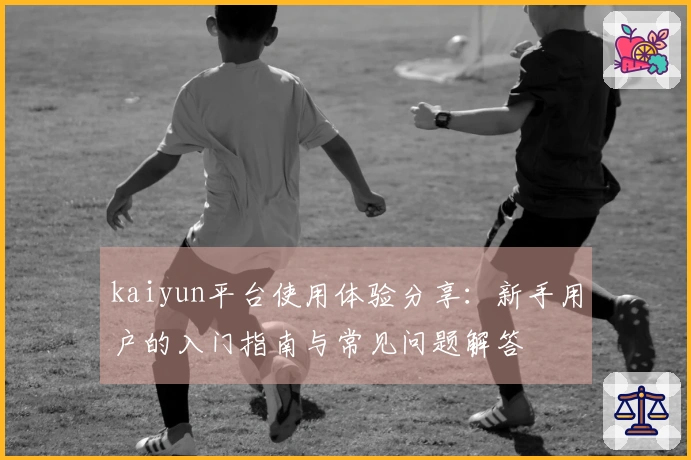 kaiyun平台使用体验分享：新手用户的入门指南与常见问题解答
